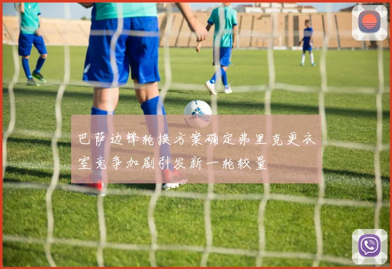 巴萨边锋轮换方案确定弗里克更衣室竞争加剧引发新一轮较量