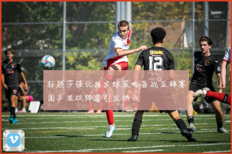 孙颖莎强化接发球策略备战亚锦赛国乒混双阵容引发热议