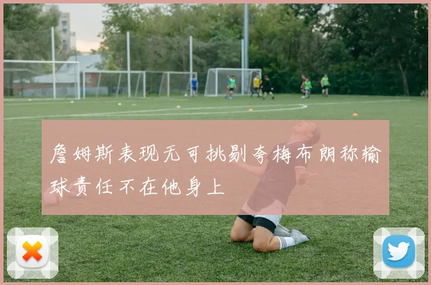 詹姆斯表现无可挑剔夸梅布朗称输球责任不在他身上