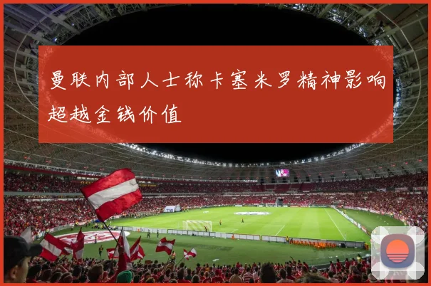 曼联内部人士称卡塞米罗精神影响超越金钱价值