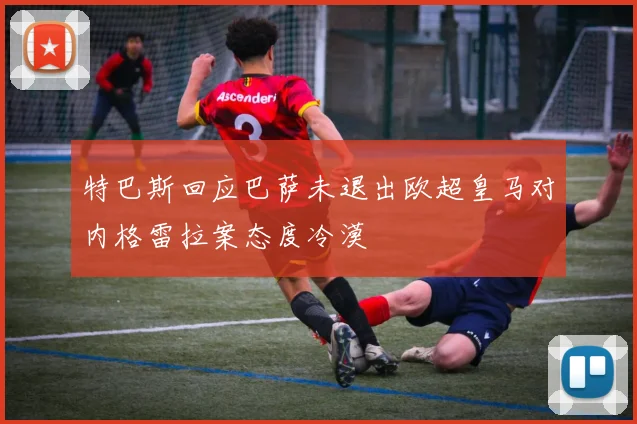 特巴斯回应巴萨未退出欧超皇马对内格雷拉案态度冷漠