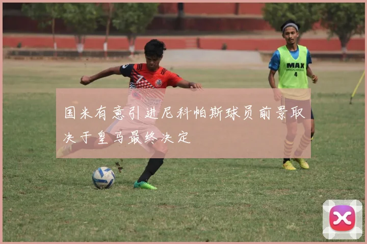国米有意引进尼科帕斯球员前景取决于皇马最终决定