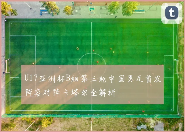 U17亚洲杯B组第三轮中国男足首发阵容对阵卡塔尔全解析