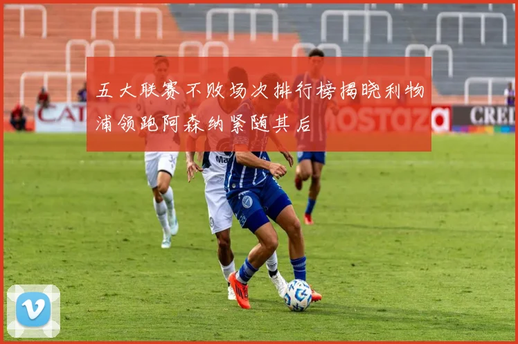 五大联赛不败场次排行榜揭晓利物浦领跑阿森纳紧随其后