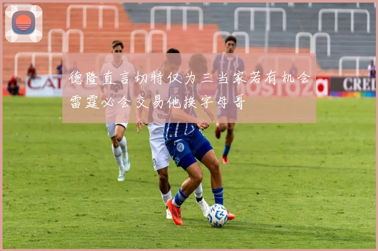 德隆直言切特仅为三当家若有机会雷霆必会交易他换字母哥