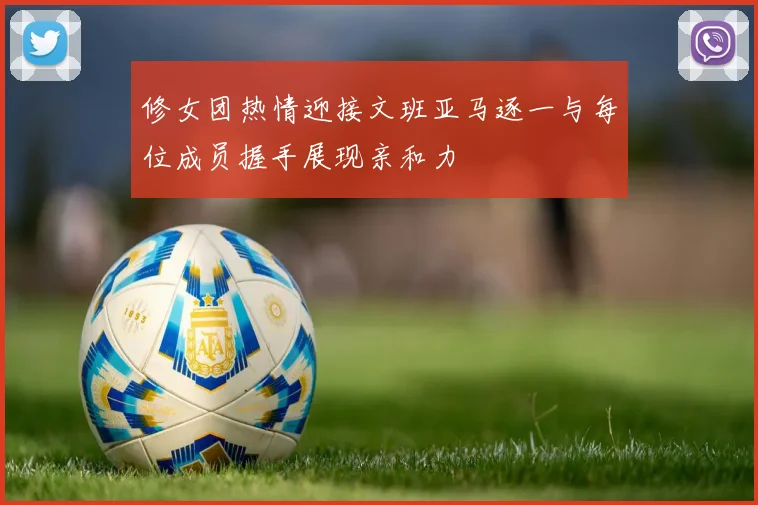 修女团热情迎接文班亚马逐一与每位成员握手展现亲和力