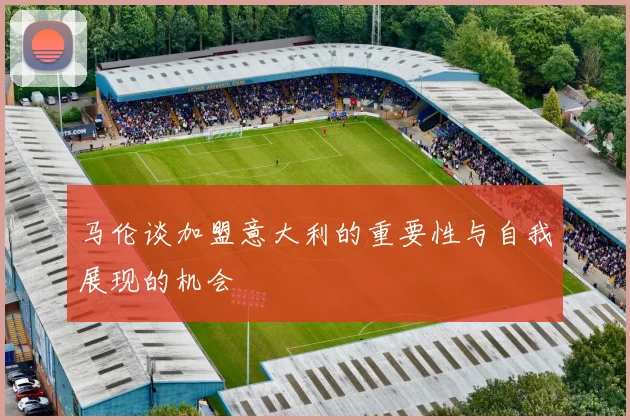 马伦谈加盟意大利的重要性与自我展现的机会
