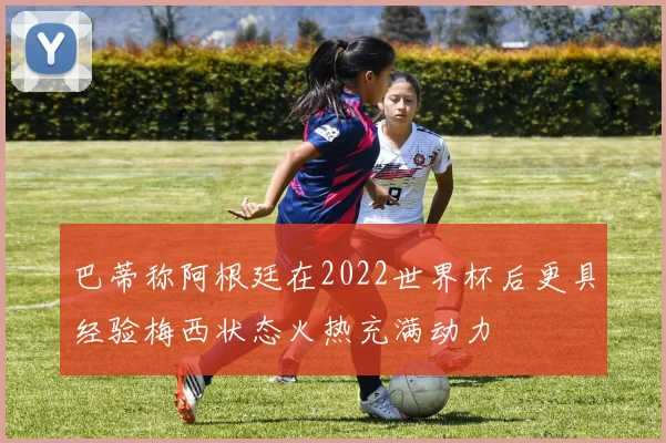 巴蒂称阿根廷在2022世界杯后更具经验梅西状态火热充满动力