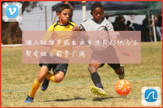 湖人瞄准罗威自由市场目标他与东契奇组合前景广阔