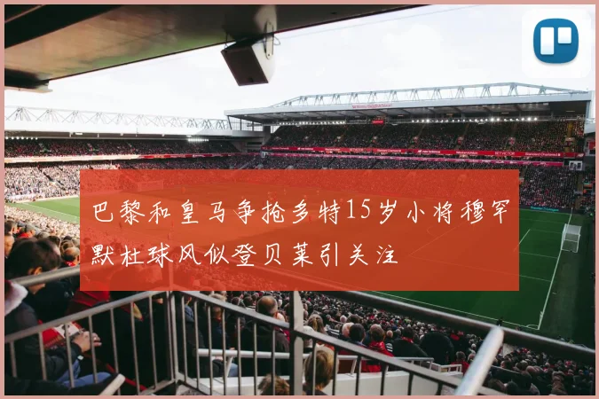 巴黎和皇马争抢多特15岁小将穆罕默杜球风似登贝莱引关注