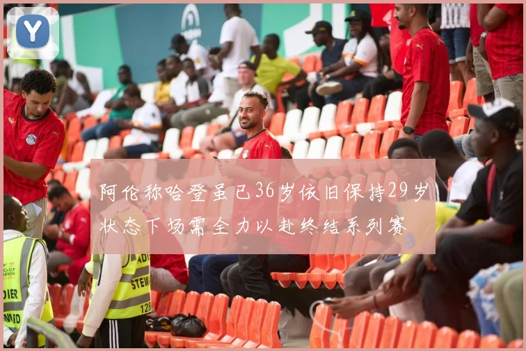 阿伦称哈登虽已36岁依旧保持29岁状态下场需全力以赴终结系列赛