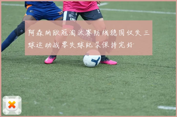 阿森纳欧冠淘汰赛防线稳固仅失三球运动战零失球纪录保持完好